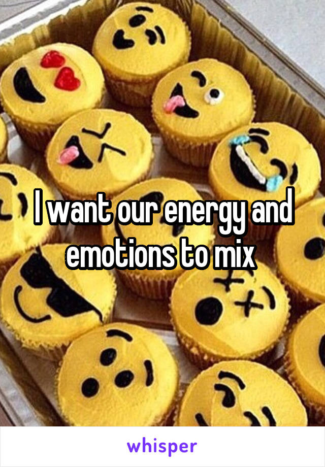I want our energy and emotions to mix 