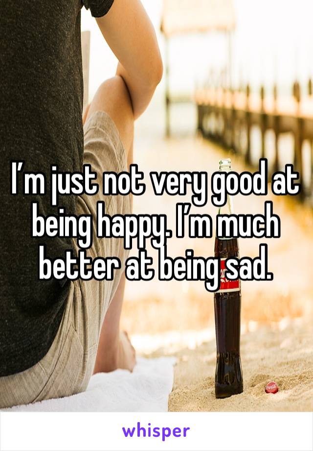 I’m just not very good at being happy. I’m much better at being sad. 