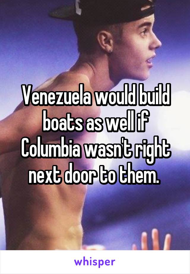 Venezuela would build boats as well if Columbia wasn't right next door to them. 