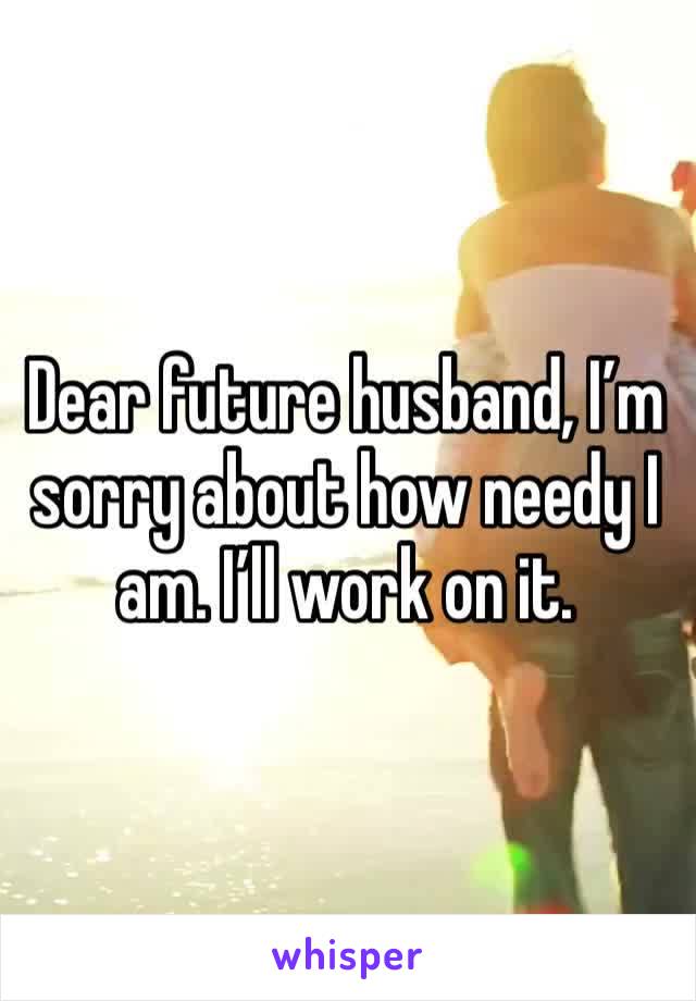Dear future husband, I’m sorry about how needy I am. I’ll work on it. 