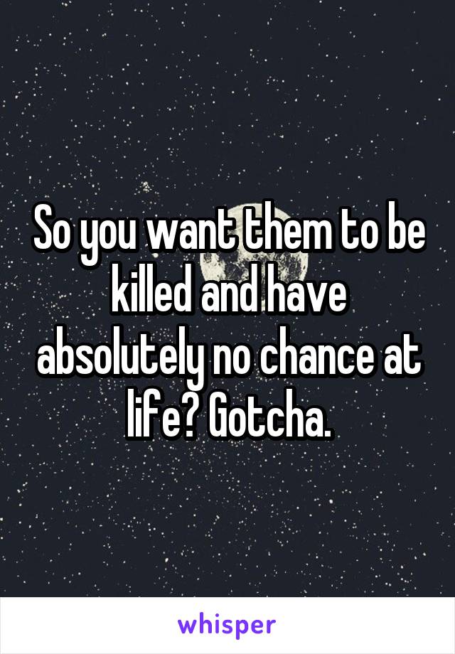 So you want them to be killed and have absolutely no chance at life? Gotcha.