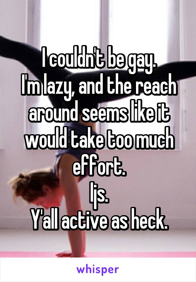 I couldn't be gay.
I'm lazy, and the reach around seems like it would take too much effort.
Ijs.
Y'all active as heck.