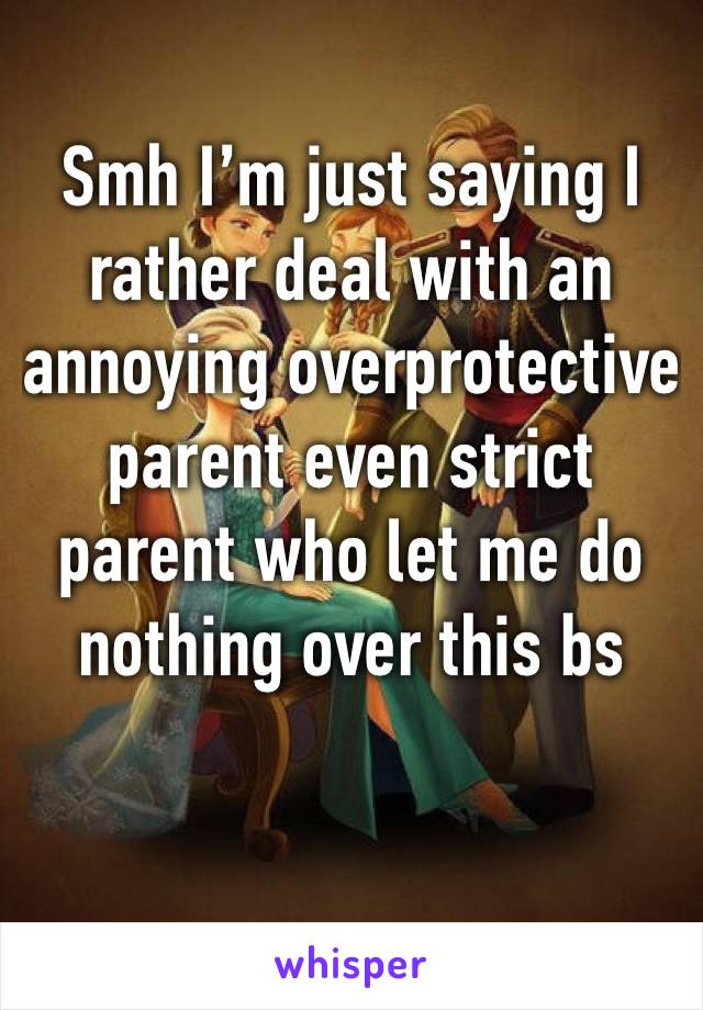 Smh I’m just saying I rather deal with an annoying overprotective parent even strict parent who let me do nothing over this bs