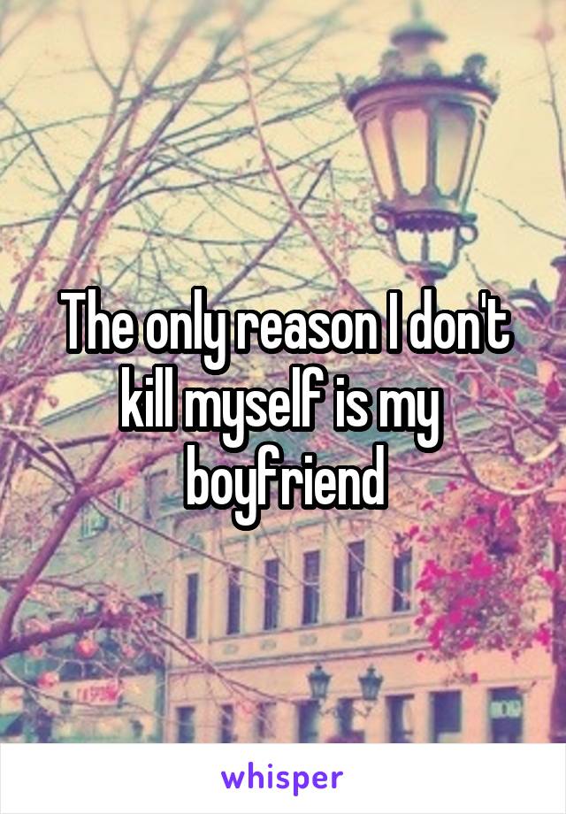 The only reason I don't kill myself is my  boyfriend