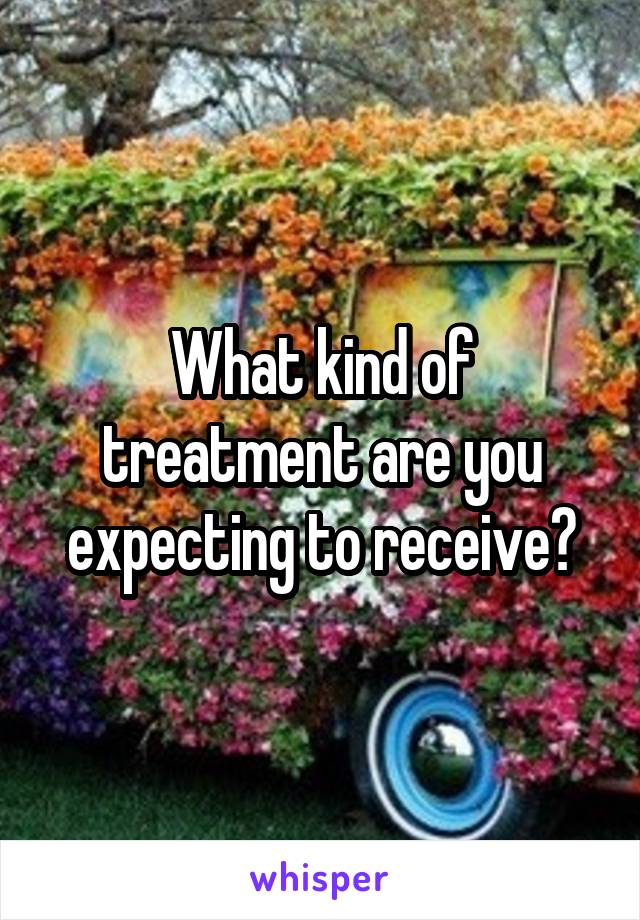 What kind of treatment are you expecting to receive?
