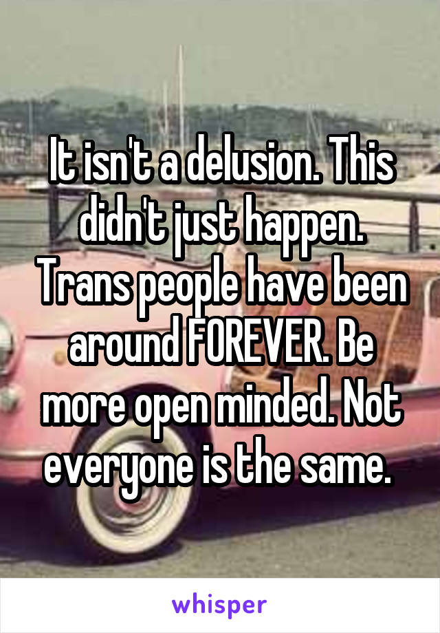 It isn't a delusion. This didn't just happen. Trans people have been around FOREVER. Be more open minded. Not everyone is the same. 