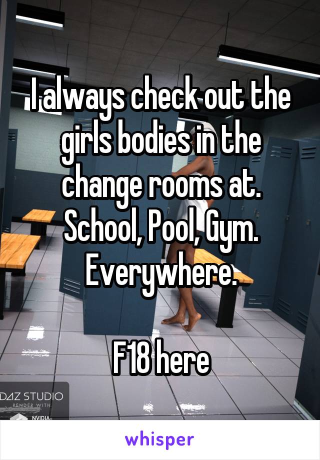 I always check out the girls bodies in the change rooms at. School, Pool, Gym. Everywhere.

F18 here