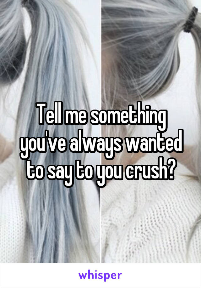 Tell me something you've always wanted to say to you crush?