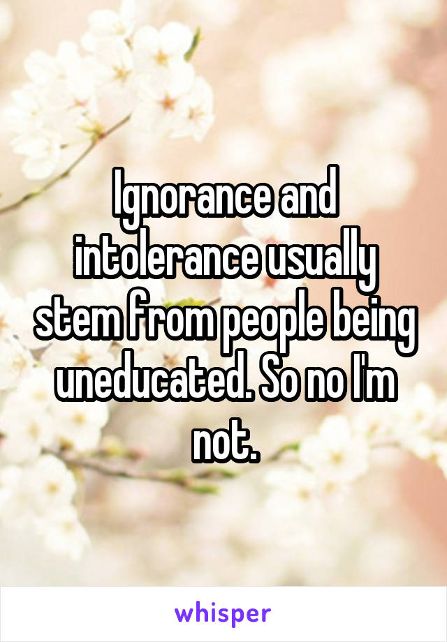 Ignorance and intolerance usually stem from people being uneducated. So no I'm not.