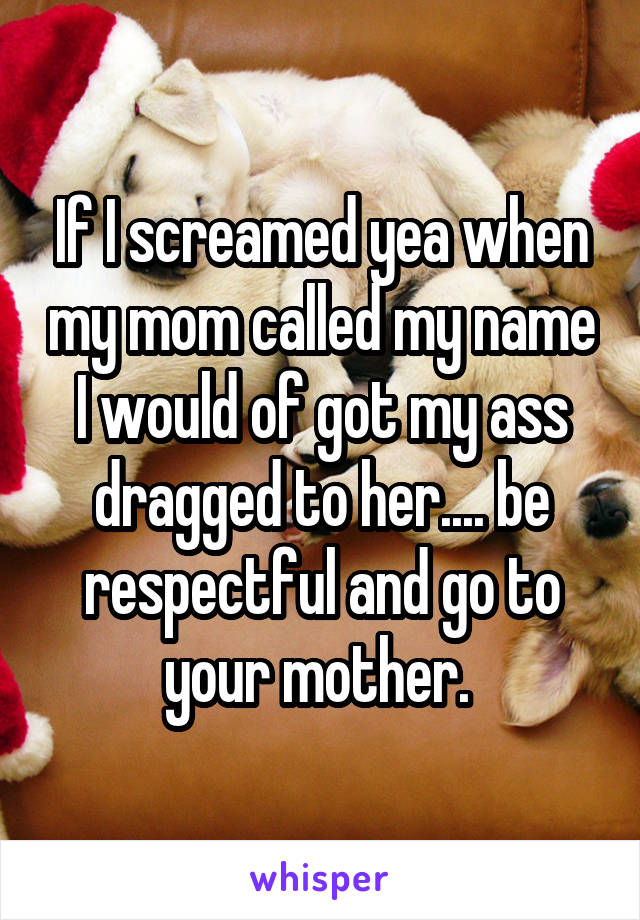 If I screamed yea when my mom called my name I would of got my ass dragged to her.... be respectful and go to your mother. 