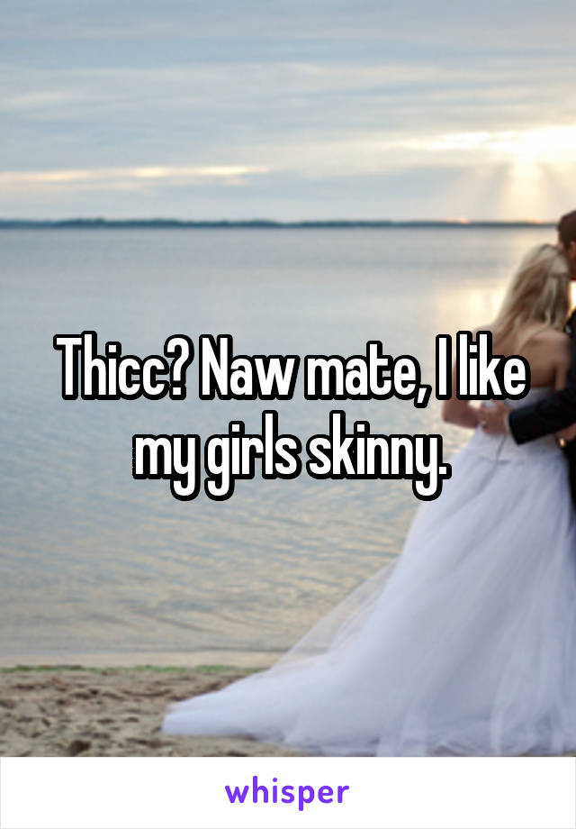 Thicc? Naw mate, I like my girls skinny.