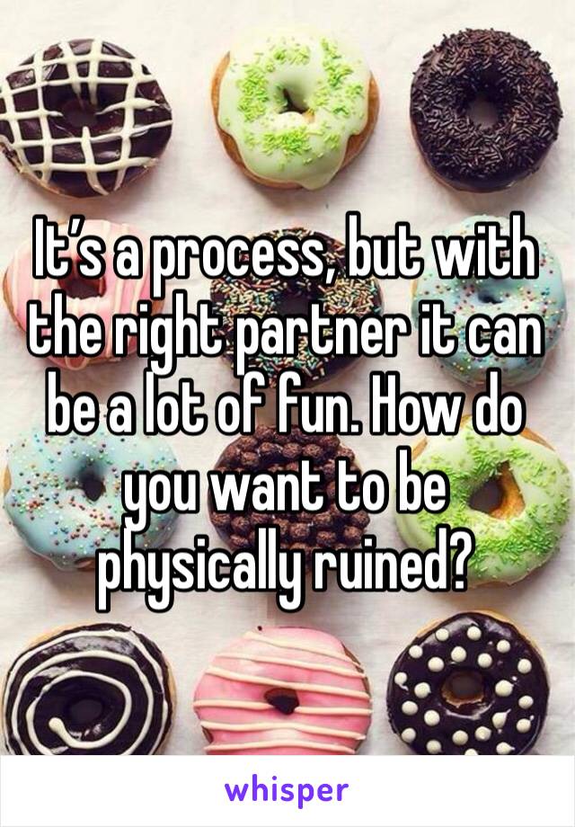 It’s a process, but with the right partner it can be a lot of fun. How do you want to be physically ruined?