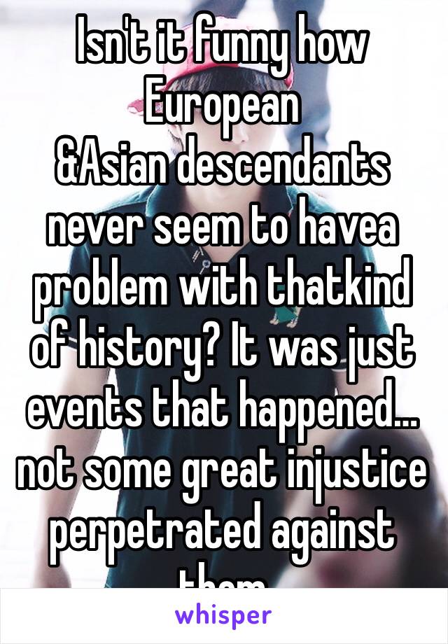 Isn't it funny how European
&Asian descendants never seem to havea problem with thatkind of history? It was just events that happened…not some great injustice perpetrated against them