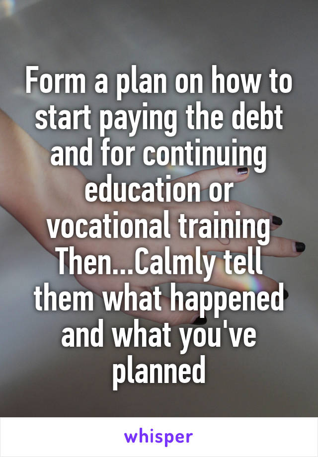 Form a plan on how to start paying the debt and for continuing education or vocational training
Then...Calmly tell them what happened and what you've planned