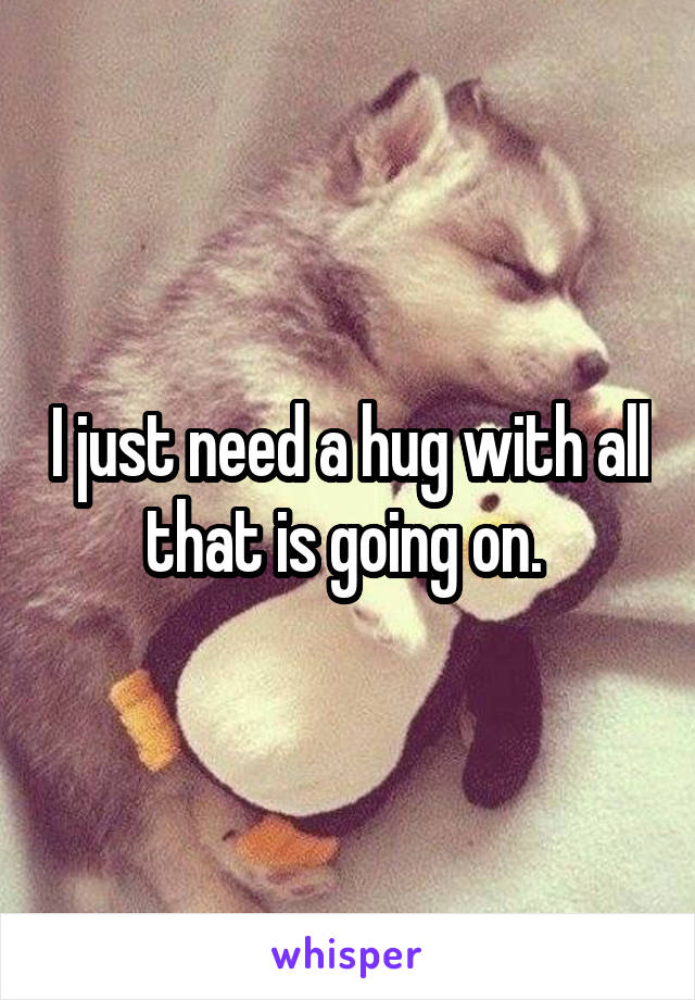 I just need a hug with all that is going on. 