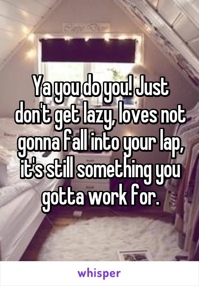 Ya you do you! Just don't get lazy, loves not gonna fall into your lap, it's still something you gotta work for.