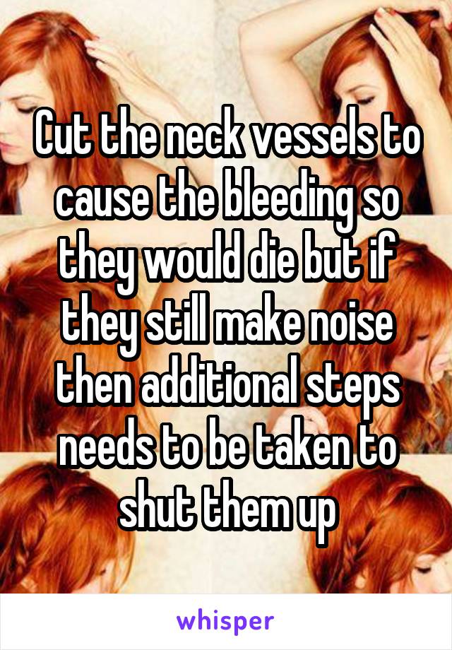 Cut the neck vessels to cause the bleeding so they would die but if they still make noise then additional steps needs to be taken to shut them up