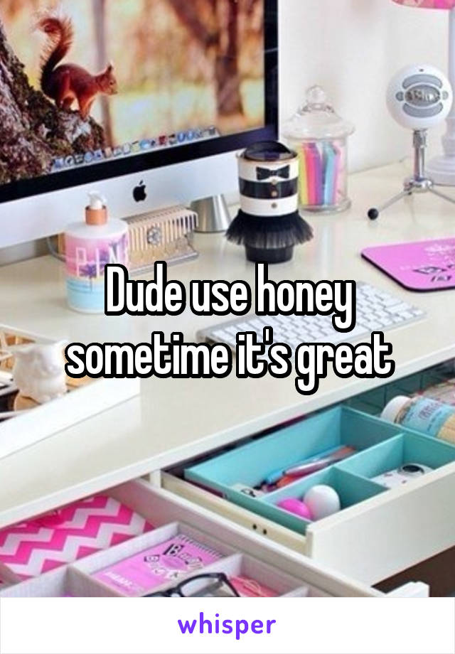 Dude use honey sometime it's great