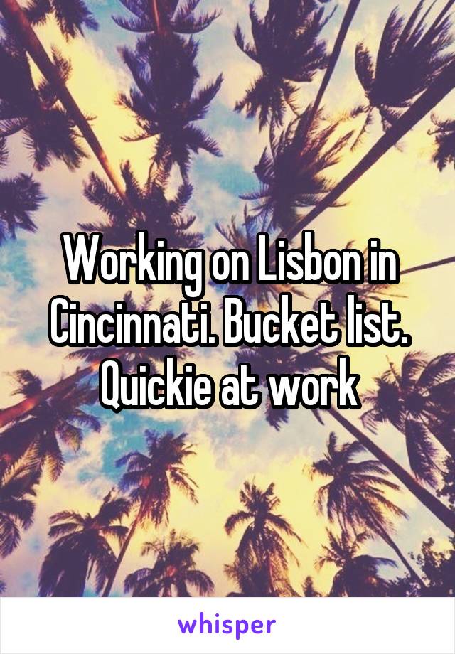 Working on Lisbon in Cincinnati. Bucket list. Quickie at work