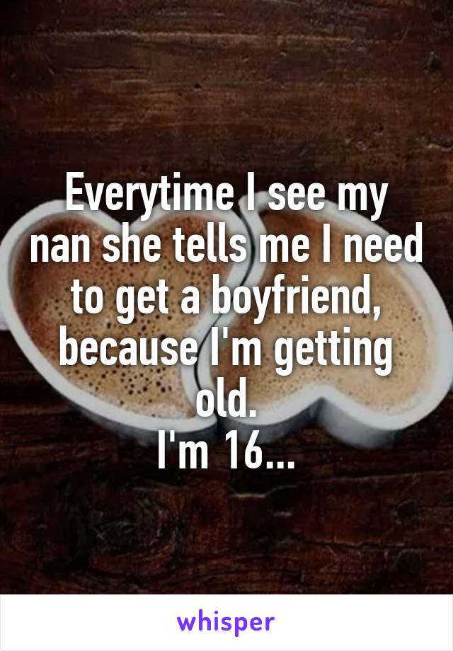 Everytime I see my nan she tells me I need to get a boyfriend, because I'm getting old.
I'm 16...