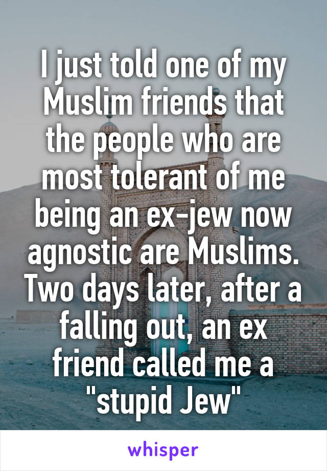 I just told one of my Muslim friends that the people who are most tolerant of me being an ex-jew now agnostic are Muslims. Two days later, after a falling out, an ex friend called me a "stupid Jew"