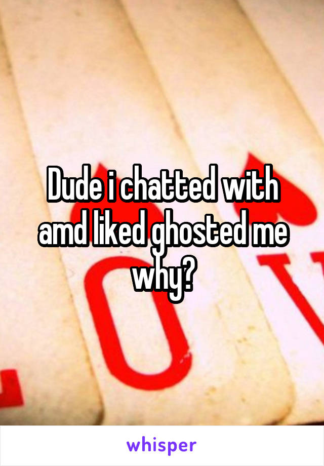 Dude i chatted with amd liked ghosted me why?