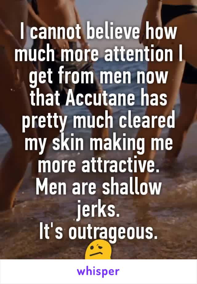 I cannot believe how much more attention I get from men now that Accutane has pretty much cleared my skin making me more attractive.
Men are shallow jerks.
It's outrageous.
😕