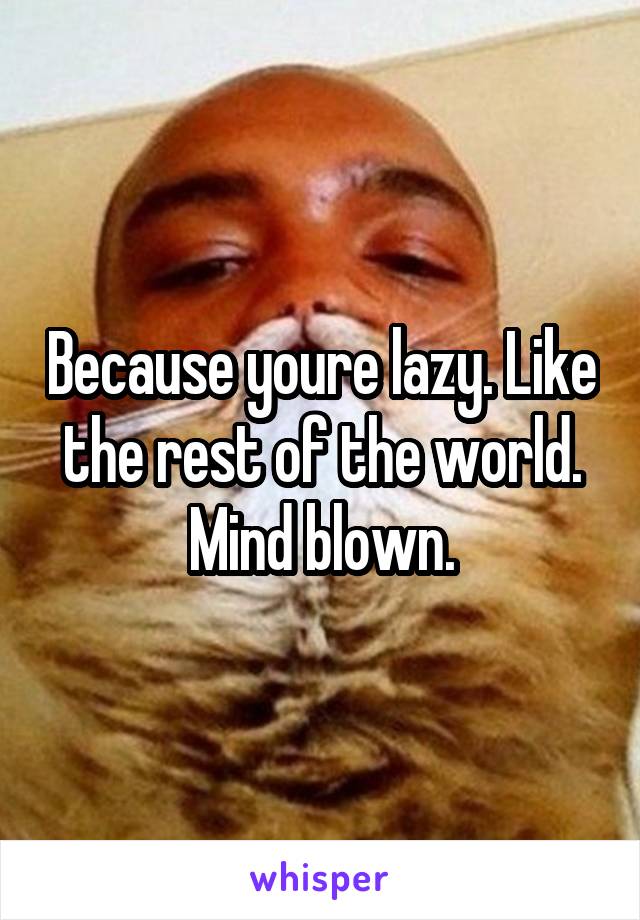 Because youre lazy. Like the rest of the world. Mind blown.