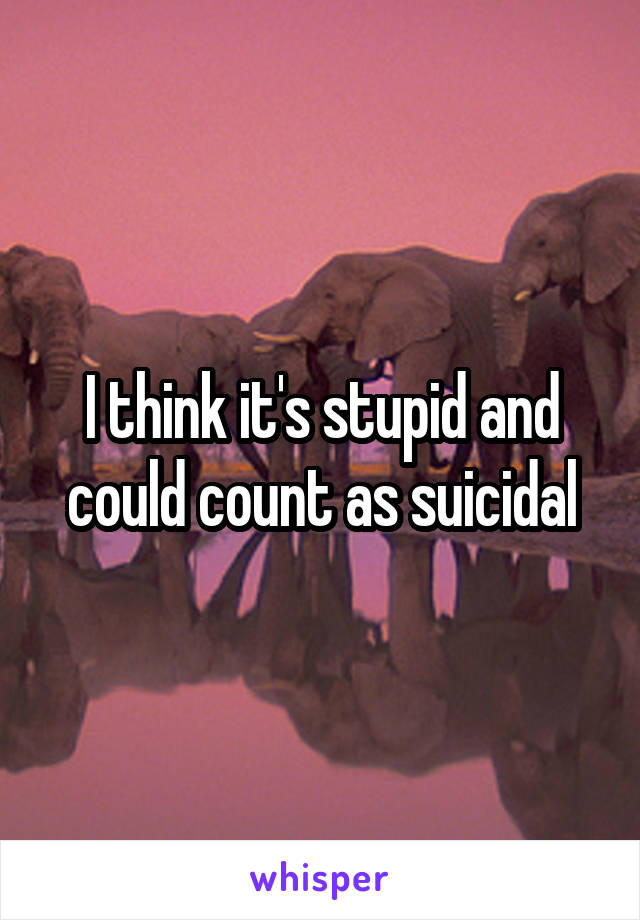 I think it's stupid and could count as suicidal