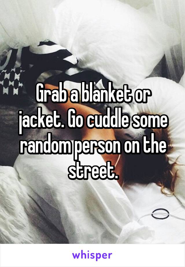 Grab a blanket or jacket. Go cuddle some random person on the street.