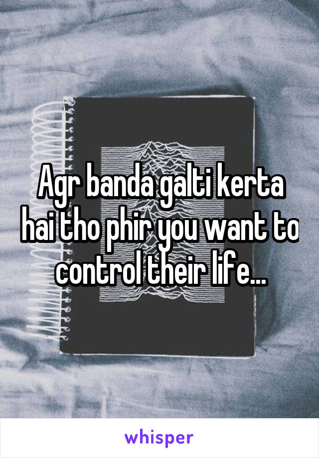 Agr banda galti kerta hai tho phir you want to control their life...