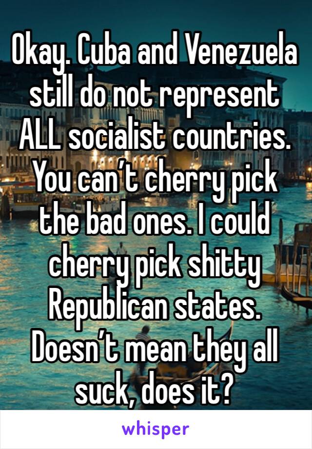 Okay. Cuba and Venezuela still do not represent ALL socialist countries. You can’t cherry pick the bad ones. I could cherry pick shitty Republican states. Doesn’t mean they all suck, does it?