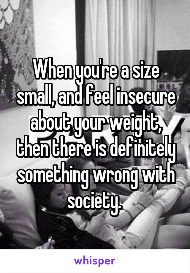 When you're a size small, and feel insecure about your weight, then there is definitely something wrong with society. 