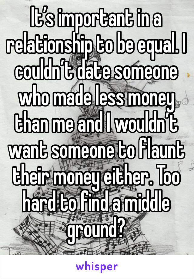 It’s important in a relationship to be equal. I couldn’t date someone who made less money than me and I wouldn’t want someone to flaunt their money either. Too hard to find a middle ground?