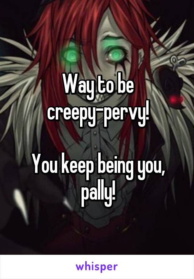 Way to be
creepy-pervy!

You keep being you, pally!