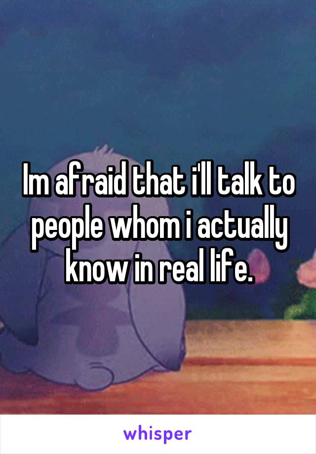 Im afraid that i'll talk to people whom i actually know in real life.