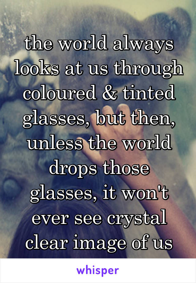 the world always looks at us through coloured & tinted glasses, but then, unless the world drops those glasses, it won't ever see crystal clear image of us