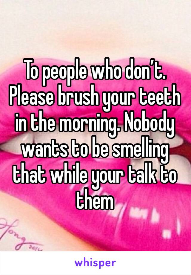 To people who don’t. Please brush your teeth in the morning. Nobody wants to be smelling that while your talk to them