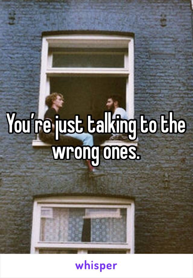 You’re just talking to the wrong ones. 