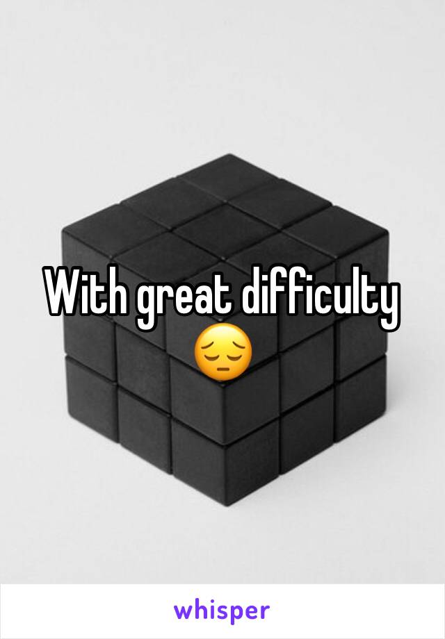 With great difficulty 😔