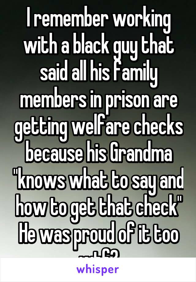 I remember working with a black guy that said all his family members in prison are getting welfare checks because his Grandma "knows what to say and how to get that check" He was proud of it too wtf?