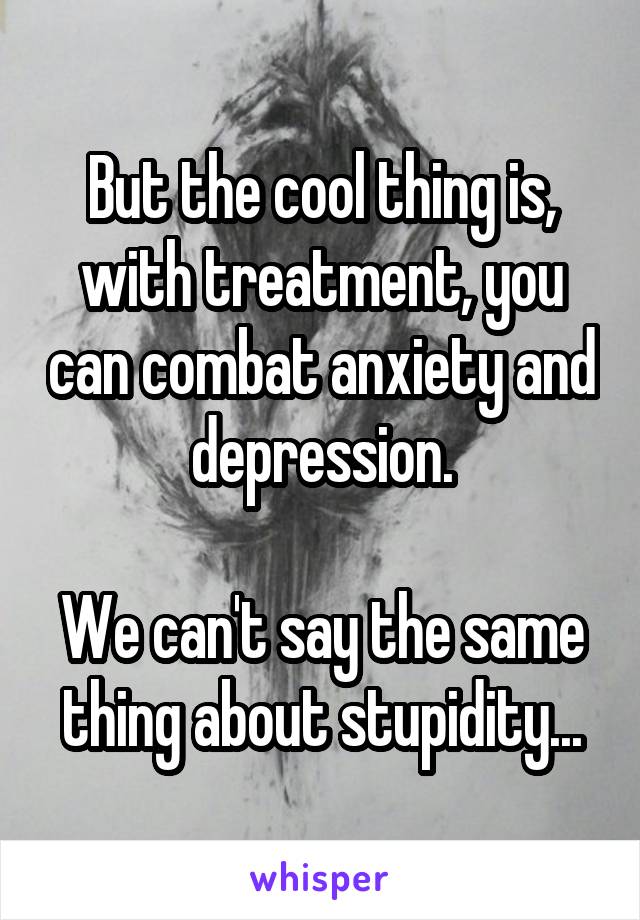 But the cool thing is, with treatment, you can combat anxiety and depression.

We can't say the same thing about stupidity...
