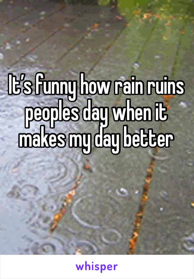 It’s funny how rain ruins peoples day when it makes my day better