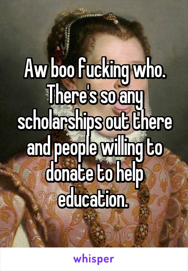 Aw boo fucking who. There's so any scholarships out there and people willing to donate to help education. 