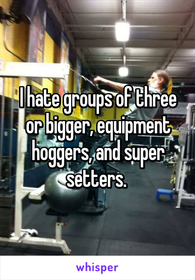 I hate groups of three or bigger, equipment hoggers, and super setters. 