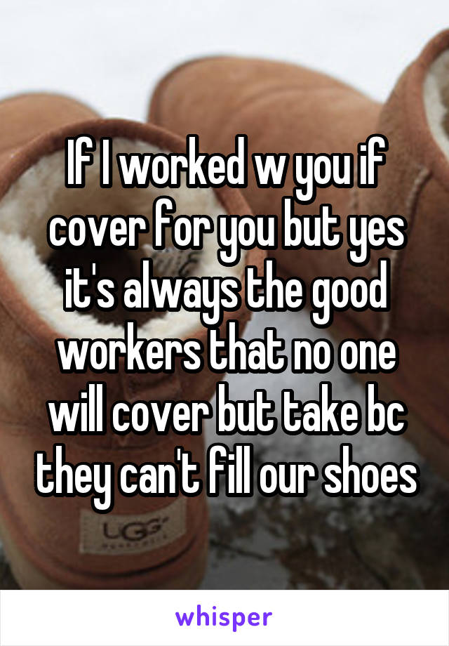 If I worked w you if cover for you but yes it's always the good workers that no one will cover but take bc they can't fill our shoes