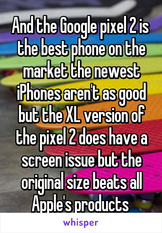 And the Google pixel 2 is  the best phone on the market the newest iPhones aren't as good but the XL version of the pixel 2 does have a screen issue but the original size beats all Apple's products 