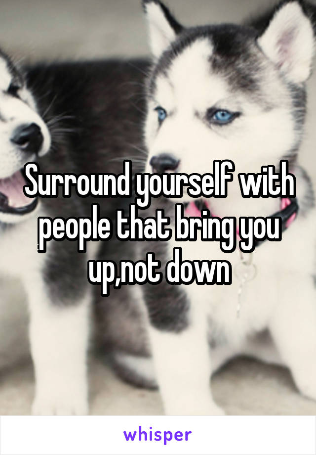 Surround yourself with people that bring you up,not down
