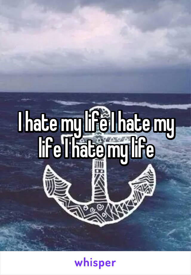 I hate my life I hate my life I hate my life