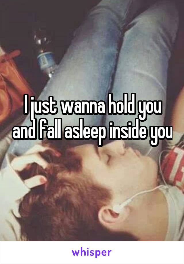 I just wanna hold you and fall asleep inside you 